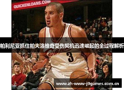 帕利尼亚抓住帕夫洛维奇受伤契机迅速崛起的全过程解析 帕利尼亚抓住帕夫洛维奇受伤契机迅速崛起的全过程解析